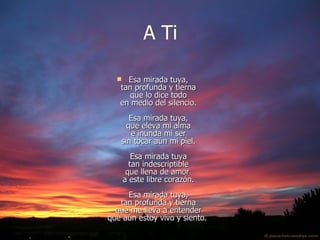 A ti Esa mirada tuya, tan profunda y tierna que lo dice todo en medio del silencio. Esa mirada tuya, que eleva mi alma e inunda mi ser sin tocar aún mi piel. Esa mirada tuya tan indescriptible que llena de amor  a este libre corazón. Esa mirada tuya, tan profunda y tierna que me lleva a entender que aún estoy vivo y siento.  A Ti 