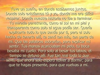 Tuve un sueño, en donde estábamos juntos.  Donde solo existíamos tú y yo, donde me era difícil respirar. Donde nuestra historia no iba a terminar. Tu mirada penetrante, como el sol en mi piel y transparente como solo el agua podía ser. Quería explicarte todo lo que sentía por ti, pero el solo hecho de tenerte allí, te sentí tan mío, tan parte de mi. Que las palabras sobrarían, para explicar mi sentir. Tus manos acariciaban mi pelo, tu boca besaba mi cuello. Pero solo al besar tus labios, el tiempo se detuvo allí. Fue tan real todo lo que sentí, que ahora solo espero volver a dormir; para que te hagas presente, para que vuelvas a mí.  