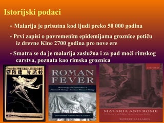 Istorijski podaci
- Malarija je prisutna kod ljudi preko 50 000 godina
- Prvi zapisi o povremenim epidemijama groznice potiču
iz drevne Kine 2700 godina pre nove ere
- Smatra se da je malarija zaslužna i za pad moći rimskog
carstva, poznata kao rimska groznica
 