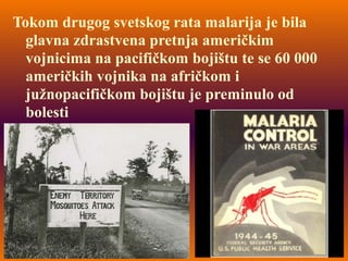 Tokom drugog svetskog rata malarija je bila
glavna zdrastvena pretnja američkim
vojnicima na pacifičkom bojištu te se 60 000
američkih vojnika na afričkom i
južnopacifičkom bojištu je preminulo od
bolesti
 