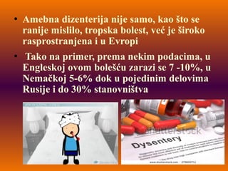 Amebna dizenterija nije samo, kao što se
ranije mislilo, tropska bolest, već je široko
rasprostranjena i u Evropi
 Tako na primer, prema nekim podacima, u
Engleskoj ovom bolešću zarazi se 7 -10%, u
Nemačkoj 5-6% dok u pojedinim delovima
Rusije i do 30% stanovništva
 