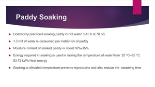 Paddy Soaking
 Commonly practiced soaking paddy in hot water 6-10 h at 70 oC
 1.3 m3 of water is consumed per metric ton of paddy
 Moisture content of soaked paddy is about 30%-35%
 Energy required in soaking is used in raising the temperature of water from 25 °C–85 °C:
83.72 kWh Heat energy
 Soaking at elevated temperature prevents mycotoxins and also reduce the steaming time
 