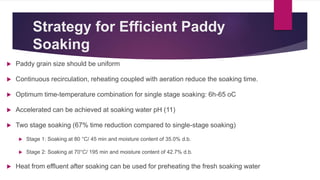 Strategy for Efficient Paddy
Soaking
 Paddy grain size should be uniform
 Continuous recirculation, reheating coupled with aeration reduce the soaking time.
 Optimum time-temperature combination for single stage soaking: 6h-65 oC
 Accelerated can be achieved at soaking water pH (11)
 Two stage soaking (67% time reduction compared to single-stage soaking)
 Stage 1: Soaking at 80 °C/ 45 min and moisture content of 35.0% d.b.
 Stage 2: Soaking at 70°C/ 195 min and moisture content of 42.7% d.b.
 Heat from effluent after soaking can be used for preheating the fresh soaking water
 