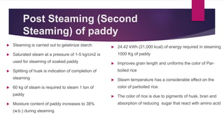 Post Steaming (Second
Steaming) of paddy
 Steaming is carried out to gelatinize starch
 Saturated steam at a pressure of 1-5 kg/cm2 is
used for steaming of soaked paddy
 Splitting of husk is indication of completion of
steaming
 60 kg of steam is required to steam 1 ton of
paddy
 Moisture content of paddy increases to 38%
(w.b.) during steaming
 24.42 kWh (21,000 kcal) of energy required in steaming
1000 Kg of paddy
 Improves grain length and uniforms the color of Par-
boiled rice
 Steam temperature has a considerable effect on the
color of parboiled rice.
 The color of rice is due to pigments of husk, bran and
absorption of reducing sugar that react with amino acid
 
