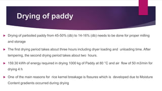 Drying of paddy
 Drying of parboiled paddy from 45-50% (db) to 14-16% (db) needs to be done for proper milling
and storage
 The first drying period takes about three hours including dryer loading and unloading time. After
tempering, the second drying period takes about two hours.
 159.30 kWh of energy required in drying 1000 kg of Paddy at 80 °C and air flow of 50 m3/min for
drying 4 h
 One of the main reasons for rice kernel breakage is fissures which is developed due to Moisture
Content gradients occurred during drying
 