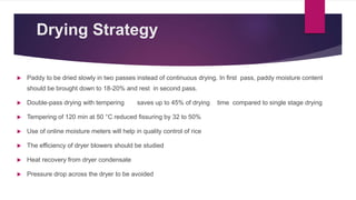 Drying Strategy
 Paddy to be dried slowly in two passes instead of continuous drying. In first pass, paddy moisture content
should be brought down to 18-20% and rest in second pass.
 Double-pass drying with tempering saves up to 45% of drying time compared to single stage drying
 Tempering of 120 min at 50 °C reduced fissuring by 32 to 50%
 Use of online moisture meters will help in quality control of rice
 The efficiency of dryer blowers should be studied
 Heat recovery from dryer condensate
 Pressure drop across the dryer to be avoided
 