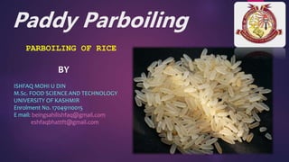 Paddy Parboiling
PARBOILING OF RICE
BY
ISHFAQ MOHI U DIN
M.Sc. FOOD SCIENCE AND TECHNOLOGY
UNIVERSITY OF KASHMIR
Enrolment No. 17049110015
E mail: beingsahilishfaq@gmail.com
eshfaqbhattft@gmail.com
 