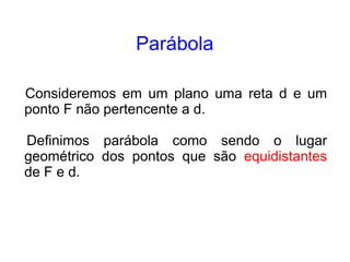 Parábola

Consideremos em um plano uma reta d e um
ponto F não pertencente a d.

Definimos parábola como sendo o lugar
geométrico dos pontos que são equidistantes
de F e d.
 