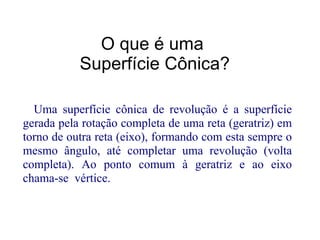 O que é uma
           Superfície Cônica?

  Uma superfície cônica de revolução é a superfície
gerada pela rotação completa de uma reta (geratriz) em
torno de outra reta (eixo), formando com esta sempre o
mesmo ângulo, até completar uma revolução (volta
completa). Ao ponto comum à geratriz e ao eixo
chama-se vértice.
 