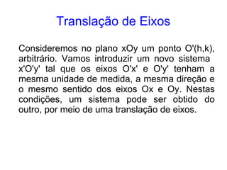 Translação de Eixos

Consideremos no plano xOy um ponto O'(h,k),
arbitrário. Vamos introduzir um novo sistema
x'O'y' tal que os eixos O'x' e O'y' tenham a
mesma unidade de medida, a mesma direção e
o mesmo sentido dos eixos Ox e Oy. Nestas
condições, um sistema pode ser obtido do
outro, por meio de uma translação de eixos.
 