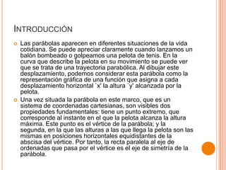 INTRODUCCIÓN




Las parábolas aparecen en diferentes situaciones de la vida
cotidiana. Se puede apreciar claramente cuando lanzamos un
balón bombeado o golpeamos una pelota de tenis. En la
curva que describe la pelota en su movimiento se puede ver
que se trata de una trayectoria parabólica. Al dibujar este
desplazamiento, podemos considerar esta parábola como la
representación gráfica de una función que asigna a cada
desplazamiento horizontal `x' la altura `y' alcanzada por la
pelota.
Una vez situada la parábola en este marco, que es un
sistema de coordenadas cartesianas, son visibles dos
propiedades fundamentales: tiene un punto extremo, que
corresponde al instante en el que la pelota alcanza la altura
máxima. Este punto es el vértice de la parábola; y la
segunda, en la que las alturas a las que llega la pelota son las
mismas en posiciones horizontales equidistantes de la
abscisa del vértice. Por tanto, la recta paralela al eje de
ordenadas que pasa por el vértice es el eje de simetría de la
parábola.

 