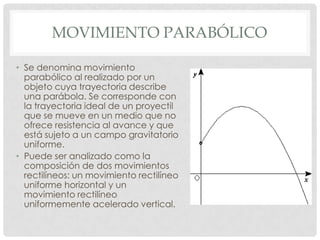 MOVIMIENTO PARABÓLICO
• Se denomina movimiento
parabólico al realizado por un
objeto cuya trayectoria describe
una parábola. Se corresponde con
la trayectoria ideal de un proyectil
que se mueve en un medio que no
ofrece resistencia al avance y que
está sujeto a un campo gravitatorio
uniforme.
• Puede ser analizado como la
composición de dos movimientos
rectilíneos: un movimiento rectilíneo
uniforme horizontal y un
movimiento rectilíneo
uniformemente acelerado vertical.
 
