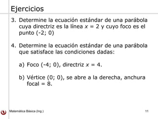 Matemática Básica (Ing.) 11
Ejercicios
3. Determine la ecuación estándar de una parábola
cuya directriz es la línea x = 2 y cuyo foco es el
punto (-2; 0)
4. Determine la ecuación estándar de una parábola
que satisface las condiciones dadas:
a) Foco (-4; 0), directriz x = 4.
b) Vértice (0; 0), se abre a la derecha, anchura
focal = 8.
 