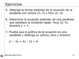 Matemática Básica (Ing.) 14
Ejercicios
5. Obtenga la forma estándar de la ecuación de la
parábola con vértice (3; 4) y foco (5; 4).
6. Determine la ecuación estándar de una parábola
que satisface la condición dada: Foco (3; 4),
directriz y = 1.
7. Pruebe que la gráfica de la ecuación es una
parábola y obtenga su vértice, foco y directriz
y2
– 2y + 4x - 12 = 0
 