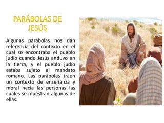 Algunas parábolas nos dan
referencia del contexto en el
cual se encontraba el pueblo
judío cuando Jesús anduvo en
la tierra, y el pueblo judío
estaba sujeto al mandato
romano. Las parábolas traen
un contexto de enseñanza y
moral hacia las personas las
cuales se muestran algunas de
ellas:
 
