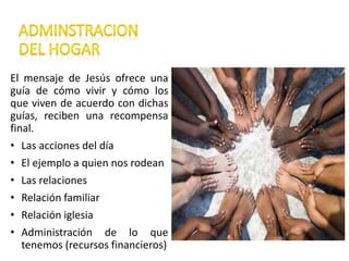 El mensaje de Jesús ofrece una
guía de cómo vivir y cómo los
que viven de acuerdo con dichas
guías, reciben una recompensa
final.
• Las acciones del día
• El ejemplo a quien nos rodean
• Las relaciones
• Relación familiar
• Relación iglesia
• Administración de lo que
tenemos (recursos financieros)
 
