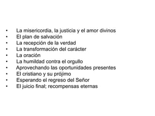 • La misericordia, la justicia y el amor divinos
• El plan de salvación
• La recepción de la verdad
• La transformación del carácter
• La oración
• La humildad contra el orgullo
• Aprovechando las oportunidades presentes
• El cristiano y su prójimo
• Esperando el regreso del Señor
• El juicio final; recompensas eternas
 