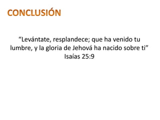 “Levántate, resplandece; que ha venido tu
lumbre, y la gloria de Jehová ha nacido sobre ti”
Isaías 25:9
 