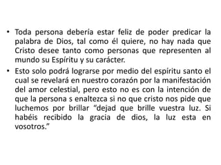 • Toda persona debería estar feliz de poder predicar la
palabra de Dios, tal como él quiere, no hay nada que
Cristo desee tanto como personas que representen al
mundo su Espíritu y su carácter.
• Esto solo podrá lograrse por medio del espíritu santo el
cual se revelará en nuestro corazón por la manifestación
del amor celestial, pero esto no es con la intención de
que la persona s enaltezca si no que cristo nos pide que
luchemos por brillar “dejad que brille vuestra luz. Si
habéis recibido la gracia de dios, la luz esta en
vosotros.”
 