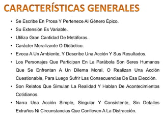 • Se Escribe En Prosa Y Pertenece Al Género Épico.
• Su Extensión Es Variable.
• Utiliza Gran Cantidad De Metáforas.
• Carácter Moralizante O Didáctico.
• Evoca A Un Ambiente, Y Describe Una Acción Y Sus Resultados.
• Los Personajes Que Participan En La Parábola Son Seres Humanos
Que Se Enfrentan A Un Dilema Moral, O Realizan Una Acción
Cuestionable, Para Luego Sufrir Las Consecuencias De Esa Elección.
• Son Relatos Que Simulan La Realidad Y Hablan De Acontecimientos
Cotidianos.
• Narra Una Acción Simple, Singular Y Consistente, Sin Detalles
Extraños Ni Circunstancias Que Conlleven A La Distracción.
 