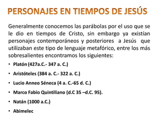 Generalmente conocemos las parábolas por el uso que se
le dio en tiempos de Cristo, sin embargo ya existían
personajes contemporáneos y posteriores a Jesús que
utilizaban este tipo de lenguaje metafórico, entre los más
sobresalientes encontramos los siguientes:
• Platón (427a.C.- 347 a. C.)
• Aristóteles (384 a. C.- 322 a. C.)
• Lucio Anneo Séneca (4 a. C.-65 d. C.)
• Marco Fabio Quintiliano (d.C 35 –d.C. 95).
• Natán (1000 a.C.)
• Abimelec
 