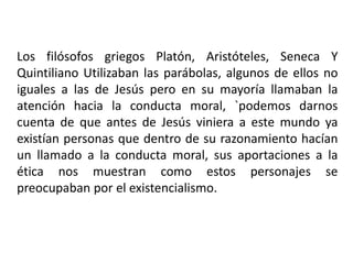 Los filósofos griegos Platón, Aristóteles, Seneca Y
Quintiliano Utilizaban las parábolas, algunos de ellos no
iguales a las de Jesús pero en su mayoría llamaban la
atención hacia la conducta moral, `podemos darnos
cuenta de que antes de Jesús viniera a este mundo ya
existían personas que dentro de su razonamiento hacían
un llamado a la conducta moral, sus aportaciones a la
ética nos muestran como estos personajes se
preocupaban por el existencialismo.
 
