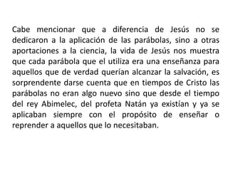 Cabe mencionar que a diferencia de Jesús no se
dedicaron a la aplicación de las parábolas, sino a otras
aportaciones a la ciencia, la vida de Jesús nos muestra
que cada parábola que el utiliza era una enseñanza para
aquellos que de verdad querían alcanzar la salvación, es
sorprendente darse cuenta que en tiempos de Cristo las
parábolas no eran algo nuevo sino que desde el tiempo
del rey Abimelec, del profeta Natán ya existían y ya se
aplicaban siempre con el propósito de enseñar o
reprender a aquellos que lo necesitaban.
 