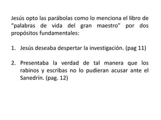 Jesús opto las parábolas como lo menciona el libro de
“palabras de vida del gran maestro” por dos
propósitos fundamentales:
1. Jesús deseaba despertar la investigación. (pag 11)
2. Presentaba la verdad de tal manera que los
rabinos y escribas no lo pudieran acusar ante el
Sanedrín. (pag. 12)
 