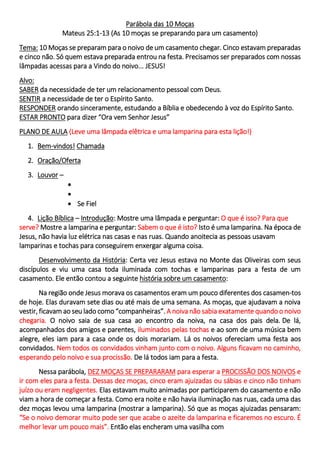 Parábola das 10 Moças
Mateus 25:1-13 (As 10 moças se preparando para um casamento)
Tema: 10 Moças se preparam para o noivo de um casamento chegar. Cinco estavam preparadas
e cinco não. Só quem estava preparada entrou na festa. Precisamos ser preparados com nossas
lâmpadas acessas para a Vindo do noivo... JESUS!
Alvo:
SABER da necessidade de ter um relacionamento pessoal com Deus.
SENTIR a necessidade de ter o Espírito Santo.
RESPONDER orando sinceramente, estudando a Bíblia e obedecendo à voz do Espírito Santo.
ESTAR PRONTO para dizer “Ora vem Senhor Jesus”
PLANO DE AULA (Leve uma lâmpada elêtrica e uma lamparina para esta lição!)
1. Bem-vindos! Chamada
2. Oração/Oferta
3. Louvor –
•
•
• Se Fiel
4. Lição Bíblica – Introdução: Mostre uma lâmpada e perguntar: O que é isso? Para que
serve? Mostre a lamparina e perguntar: Sabem o que é isto? Isto é uma lamparina. Na época de
Jesus, não havia luz elétrica nas casas e nas ruas. Quando anoitecia as pessoas usavam
lamparinas e tochas para conseguirem enxergar alguma coisa.
Desenvolvimento da História: Certa vez Jesus estava no Monte das Oliveiras com seus
discípulos e viu uma casa toda iluminada com tochas e lamparinas para a festa de um
casamento. Ele então contou a seguinte história sobre um casamento:
Na região onde Jesus morava os casamentos eram um pouco diferentes dos casamen-tos
de hoje. Elas duravam sete dias ou até mais de uma semana. As moças, que ajudavam a noiva
vestir, ficavam ao seu lado como “companheiras”. A noiva não sabia exatamente quando o noivo
chegaria. O noivo saia de sua casa ao encontro da noiva, na casa dos pais dela. De lá,
acompanhados dos amigos e parentes, iluminados pelas tochas e ao som de uma música bem
alegre, eles iam para a casa onde os dois morariam. Lá os noivos ofereciam uma festa aos
convidados. Nem todos os convidados vinham junto com o noivo. Alguns ficavam no caminho,
esperando pelo noivo e sua procissão. De lá todos iam para a festa.
Nessa parábola, DEZ MOÇAS SE PREPARARAM para esperar a PROCISSÃO DOS NOIVOS e
ir com eles para a festa. Dessas dez moças, cinco eram ajuizadas ou sábias e cinco não tinham
juízo ou eram negligentes. Elas estavam muito animadas por participarem do casamento e não
viam a hora de começar a festa. Como era noite e não havia iluminação nas ruas, cada uma das
dez moças levou uma lamparina (mostrar a lamparina). Só que as moças ajuizadas pensaram:
“Se o noivo demorar muito pode ser que acabe o azeite da lamparina e ficaremos no escuro. É
melhor levar um pouco mais”. Então elas encheram uma vasilha com
 
