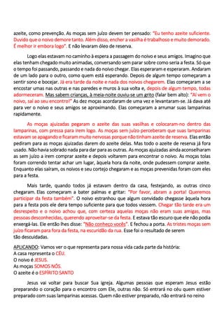 azeite, como prevenção. As moças sem juízo devem ter pensado: “Eu tenho azeite suficiente.
Duvido que o noivo demore tanto. Além disso, encher a vasilha é trabalhoso e muito demorado.
É melhor ir embora logo”. E não levaram óleo de reserva.
Logo elas estavam no caminho à espera a passagem do noivo e seus amigos. Imagino que
elas tenham chegado muito animadas, conversando sem parar sobre como seria a festa. Só que
o tempo foi passando, passando e nada do noivo chegar. Elas esperaram e esperaram. Andaram
de um lado para o outro, como quem está esperando. Depois de algum tempo começaram a
sentir sono e bocejar. Já era tarde da noite e nada dos noivos chegarem. Elas começaram a se
encostar umas nas outras e nas paredes e muros à sua volta e, depois de algum tempo, todas
adormeceram. Mas sabem crianças, à meia-noite ouviu-se um grito (falar bem alto): “Aí vem o
noivo, saí ao seu encontro!” As dez moças acordaram de uma vez e levantaram-se. Já dava até
para ver o noivo e seus amigos se aproximando. Elas começaram a arrumar suas lamparinas
rapidamente.
As moças ajuizadas pegaram o azeite das suas vasilhas e colocaram-no dentro das
lamparinas, com pressa para irem logo. As moças sem juízo perceberam que suas lamparinas
estavam se apagando e ficaram muito nervosas porque não tinham azeite de reserva. Elas então
pediram para as moças ajuizadas darem do azeite delas. Mas todo o azeite de reserva já fora
usado. Não havia sobrado nada para dar para as outras. As moças ajuizadas ainda aconselharam
as sem juízo a irem comprar azeite e depois voltarem para encontrar o noivo. As moças tolas
foram correndo tentar achar um lugar, àquela hora da noite, onde pudessem comprar azeite.
Enquanto elas saíram, os noivos e seu cortejo chegaram e as moças prevenidas foram com eles
para a festa.
Mais tarde, quando todos já estavam dentro da casa, festejando, as outras cinco
chegaram. Elas começaram a bater palmas e gritar: “Por favor, abram a porta! Queremos
participar da festa também”. O noivo estranhou que algum convidado chegasse àquela hora
para a festa pois ele dera tempo suficiente para que todos viessem. Chegar tão tarde era um
desrespeito e o noivo achou que, com certeza aquelas moças não eram suas amigas, mas
pessoas desconhecidas, querendo aproveitar-se da festa. E estava tão escuro que ele não podia
enxergá-las. Ele então lhes disse: “Não conheço vocês”. E fechou a porta. As tristes moças sem
juízo ficaram para fora da festa, na escuridão da rua. Esse foi o resultado de serem
tão descuidadas.
APLICANDO: Vamos ver o que representa para nossa vida cada parte da história:
A casa representa o CÉU.
O noivo é JESUS.
As moças SOMOS NÓS.
O azeite é o ESPÍRITO SANTO
Jesus vai voltar para buscar Sua igreja. Algumas pessoas que esperam Jesus estão
preparando o coração para o encontro com Ele, outras não. Só entrará no céu quem estiver
preparado com suas lamparinas acessas. Quem não estiver preparado, não entrará no reino
 