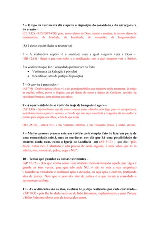 5 – O tipo da vestimenta diz respeito a disposição do convidado e da envergadura
do evento –
(CL 3:12) - REVESTI-VOS, pois, como eleitos de Deus, santos e amados, de ternos afetos de
misericórdia, de bondade, de humildade, de mansidão, de longanimidade.
(Se é eleito o convidado se reveste-se)
6 - A vestimenta nupcial é a santidade sem a qual ninguém verá a Deus –
(HB 12:14) - Segui a paz com todos e a santificação, sem a qual ninguém verá o Senhor,
É a vestimenta que faz o convidado permanecer na festa.
• Vestimenta da Salvação ( posição)
• Revestir-se, atos de justiça (disposição)
7 – O convite é para todos –
(AP 7:9) - Depois destas coisas, vi, e eis grande multidão que ninguém podia enumerar, de todas
as nações, tribos, povos e línguas, em pé diante do trono e diante do Cordeiro, vestidos de
vestiduras brancas, com palmas nas mãos;
8 - A oportunidade de se vestir do traje do banquete é agora –
(AP 3:18) - Aconselho-te que de mim compres ouro refinado pelo fogo para te enriqueceres,
vestiduras brancas para te vestires, a fim de que não seja manifesta a vergonha da tua nudez, e
colírio para ungires os olhos, a fim de que vejas.
(MT 25:36) - estava NU, e me vestistes; enfermo, e me visitastes; preso, e fostes ver-me.
9 – Muitas pessoas pensam estarem vestidas pelo simples fato de fazerem parte de
uma comunidade cristã, mas as escrituras nos diz que há uma possibilidade de
estarem ainda nuas, como a Igreja de Laodicéia em (AP 3:17) - que diz: “pois
dizes: Estou rico e abastado e não preciso de coisa alguma, e nem sabes que tu és
infeliz, sim, miserável, pobre, cego e NU”.
10 – Temos que guardar as nossas vestimentas –
(AP 16:15) - (Eis que venho como vem o ladrão. Bem-aventurado aquele que vigia e
guarda as suas vestes, para que não ande NU, e não se veja a sua vergonha.)
 Guardar as vestiduras é continuar após a salvação, ou seja após o convite, praticando
atos de justiça. Note que o peso dos atos de justiça é o que levará o convidado a
permanecer na festa.
11 – As vestimentas são os atos, as obras de justiça realizadas por cada convidado -
(AP 19:8) - pois lhe foi dado vestir-se de linho finíssimo, resplandecente e puro. Porque
o linho finíssimo são os atos de justiça dos santos.
 
