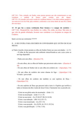(AP 3:4) - Tens, contudo, em Sardes, umas poucas pessoas que não contaminaram as suas
vestiduras e andarão de branco junto comigo, pois são dignas.
(AP 3:5) - O vencedor será assim vestido de vestiduras brancas, e de modo nenhum apagarei o
seu nome do Livro da Vida; pelo contrário, confessarei o seu nome diante de meu Pai e diante
dos seus anjos.
12 –O que faz a nossa vestimenta ficar branca é o sangue do cordeiro -
(AP 7:14) - Respondi-lhe: meu Senhor, tu o sabes. Ele, então, me disse: São estes os
que vêm da grande tribulação, lavaram suas vestiduras e as alvejaram no sangue do
Cordeiro,
Qual a cor da sua vestimenta ???????
II – O REI ENTRA PARA RECEBER OS CONVIDADOS QUE ESTÃO EM SUAS
MESAS
a) Tudo é trazido a lume perante os olhos do Senhor frente aos seus convidados – (v.11)
- O olhar do Rei perscruta todo ambiente intensificando-se sete vezes como se
um fogo depurador.
- Pedra com sete olhos – (Zacarias.3:9).
- Os sete olhos, são os olhos do Senhor que percorrem toda a terra – (Zacarias 4:
10)
- Os sete olhos do Senhor são os sete olhos do cordeiro em – (Apocalipse. 5:6)
- Os sete olhos do cordeiro são como chamas de fogo – (Apocalipse.1:14)
Vê tudo e prova tudo
- Os sete olhos do cordeiro são também os sete espíritos de Deus –
(Apocalipse.5:6)
- Os sete espíritos de Deus que percorre toda a terra é o Espírito que testifica a
todos os homens da obra vicária de Jesus Cristo. Claramente isto se percebe em:
Cristo na sua glória antes da encarnação – (João 1:1)
Cristo na encarnação – (João 1:1 e v.9)
Cristo na sua morte – (Lc.23:44-47; Mt.16:14-26)
Cristo e sua redenção – (Hb. 9:12; Ef.1:7)
Cristo e sua ressurreição – (Lc.24:1-11)
Cristo e sua ascensão – (Lc.24:50; At.1:9-11; Ef.2:6)
Cristo e sua glorificação – ( I Tm. 3:16)
 