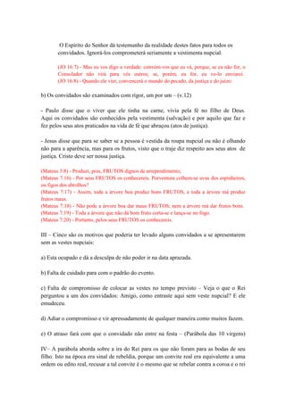 O Espírito do Senhor dá testemunho da realidade destes fatos para todos os
convidados. Ignorá-los comprometerá seriamente a vestimenta nupcial.
(JO 16:7) - Mas eu vos digo a verdade: convém-vos que eu vá, porque, se eu não for, o
Consolador não virá para vós outros; se, porém, eu for, eu vo-lo enviarei.
(JO 16:8) - Quando ele vier, convencerá o mundo do pecado, da justiça e do juízo:
b) Os convidados são examinados com rigor, um por um – (v.12)
- Paulo disse que o viver que ele tinha na carne, vivia pela fé no filho de Deus.
Aqui os convidados são conhecidos pela vestimenta (salvação) e por aquilo que faz e
fez pelos seus atos praticados na vida de fé que abraçou (atos de justiça).
- Jesus disse que para se saber se a pessoa é vestida da roupa nupcial ou não é olhando
não para a aparência, mas para os frutos, visto que o traje diz respeito aos seus atos de
justiça. Cristo deve ser nossa justiça.
(Mateus 3:8) - Produzi, pois, FRUTOS dignos de arrependimento;
(Mateus 7:16) - Por seus FRUTOS os conhecereis. Porventura colhem-se uvas dos espinheiros,
ou figos dos abrolhos?
(Mateus 7:17) - Assim, toda a árvore boa produz bons FRUTOS, e toda a árvore má produz
frutos maus.
(Mateus 7:18) - Não pode a árvore boa dar maus FRUTOS; nem a árvore má dar frutos bons.
(Mateus 7:19) - Toda a árvore que não dá bom fruto corta-se e lança-se no fogo.
(Mateus 7:20) - Portanto, pelos seus FRUTOS os conhecereis.
III – Cinco são os motivos que poderia ter levado alguns convidados a se apresentarem
sem as vestes nupciais:
a) Esta ocupado e dá a desculpa de não poder ir na data aprazada.
b) Falta de cuidado para com o padrão do evento.
c) Falta de compromisso de colocar as vestes no tempo previsto – Veja o que o Rei
perguntou a um dos convidados: Amigo, como entraste aqui sem veste nupcial? E ele
emudeceu.
d) Adiar o compromisso e vir apressadamente de qualquer maneira como muitos fazem.
e) O atraso fará com que o convidado não entre na festa – (Parábola das 10 virgens)
IV– A parábola aborda sobre a ira do Rei para os que não foram para as bodas de seu
filho. Isto na época era sinal de rebeldia, porque um convite real era equivalente a uma
ordem ou edito real, recusar a tal convite é o mesmo que se rebelar contra a coroa e o rei
 