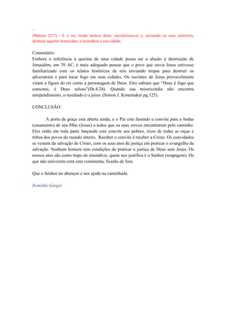 –
(Mateus 22:7) - E o rei, tendo notícia disto, encolerizou-se e, enviando os seus exércitos,
destruiu aqueles homicidas, e incendiou a sua cidade.
Comentário:
Embora a referência à queima de uma cidade possa ser a alusão à destruição de
Jerusalém, em 70 AC, é mais adequado pensar que o povo que ouvia Jesus estivesse
familiarizado com os relatos históricos de reis enviando tropas para destruir os
adversários e para tocar fogo em suas cidades. Os ouvintes de Jesus provavelmente
viram a figura do rei como a personagem de Deus. Eles sabiam que “Deus é fogo que
consome, é Deus zeloso”(Dt.4:24). Quando sua misericórdia não encontra
arrependimento, o resultado é o juízo. (Simon J. Kistemaker pg.125).
CONCLUSÃO:
A porta da graça esta aberta ainda, e o Pai esta fazendo o convite para a bodas
(casamento) de seu filho (Jesus) a todos que os seus servos encontrarem pelo caminho.
Eles estão em toda parte lançando este convite aos pobres, ricos de todas as raças e
tribos dos povos do mundo inteiro. Receber o convite é receber a Cristo. Os convidados
se vestem da salvação de Cristo, com os seus atos de justiça em praticar o evangelho da
salvação. Nenhum homem tem condições de praticar a justiça de Deus sem Jesus. Os
nossos atos são como trapo de imundície, quem nos justifica é o Senhor (roupagem). Os
que não estiverem com esta vestimenta, ficarão de fora.
Que o Senhor no abençoe e nos ajude na caminhada.
Romildo Gurgel
 