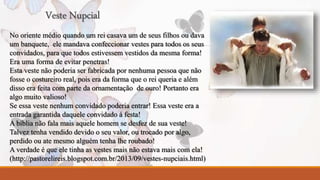 Veste Nupcial 
No oriente médio quando um rei casava um de seus filhos ou dava 
um banquete, ele mandava confeccionar vestes para todos os seus 
convidados, para que todos estivessem vestidos da mesma forma! 
Era uma forma de evitar penetras! 
Esta veste não poderia ser fabricada por nenhuma pessoa que não 
fosse o costureiro real, pois era da forma que o rei queria e além 
disso era feita com parte da ornamentação de ouro! Portanto era 
algo muito valioso! 
Se essa veste nenhum convidado poderia entrar! Essa veste era a 
entrada garantida daquele convidado á festa! 
A bíblia não fala mais aquele homem se desfez de sua veste! 
Talvez tenha vendido devido o seu valor, ou trocado por algo, 
perdido ou ate mesmo alguém tenha lhe roubado! 
A verdade é que ele tinha as vestes mais não estava mais com ela! 
(http://pastorelireis.blogspot.com.br/2013/09/vestes-nupciais.html) 
 