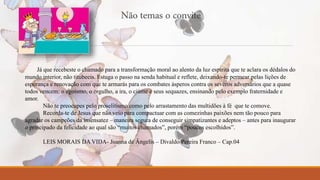Não temas o convite 
Já que recebeste o chamado para a transformação moral ao alento da luz espírita que te aclara os dédalos do 
mundo interior, não titubeeis. Estuga o passo na senda habitual e reflete, deixando-te permear pelas lições de 
esperança e renovação com que te armarás para os combates ásperos contra os severos adversários que a quase 
todos vencem: o egoísmo, o orgulho, a ira, o ciúme e seus sequazes, ensinando pelo exemplo fraternidade e 
amor. 
Não te preocupes pelo proselitismo como pelo arrastamento das multidões à fé que te comove. 
Recorda-te de Jesus que não veio para compactuar com as comezinhas paixões nem tão pouco para 
agradar os campeões da insensatez – maneira segura de conseguir simpatizantes e adeptos – antes para inaugurar 
o principado da felicidade ao qual são “muitos chamados”, porém “poucos escolhidos”. 
LEIS MORAIS DA VIDA- Joanna de Ângelis – Divaldo Pereira Franco – Cap.04 
 