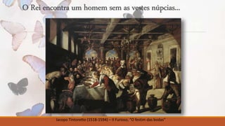 O Rei encontra um homem sem as vestes núpcias... 
Jacopo Tintoretto (1518-1594) – Il Furioso, “O festim das bodas” 
 