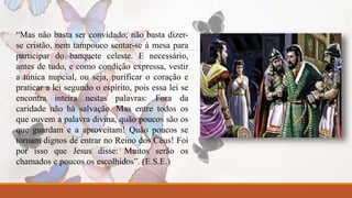 “Mas não basta ser convidado; não basta dizer-se 
cristão, nem tampouco sentar-se à mesa para 
participar do banquete celeste. E necessário, 
antes de tudo, e como condição expressa, vestir 
a túnica nupcial, ou seja, purificar o coração e 
praticar a lei segundo o espírito, pois essa lei se 
encontra inteira nestas palavras: Fora da 
caridade não há salvação. Mas entre todos os 
que ouvem a palavra divina, quão poucos são os 
que guardam e a aproveitam! Quão poucos se 
tornam dignos de entrar no Reino dos Céus! Foi 
por isso que Jesus disse: Muitos serão os 
chamados e poucos os escolhidos”. (E.S.E.) 
 