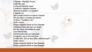 Chamado - Marielza Tiscate 
Então Ele veio 
E disse já é hora de seguir 
E indicou o caminho tortuoso 
Mostrou as pedras e os espinhos 
E quando viu 
Que o medo assolava os nossos corações 
Nos fez olhar o sol atrás dos montes 
Só disse: "Confiem e vão" 
Então viemos 
Porque ninguém resiste ao Seu chamado 
Voltamos à terra mãe que nos abriga 
Por Seu Amor, haveremos de amar 
E ao final da luta, 
Ele haverá de estar nos esperando 
E erguerá a voz ao Pai num hino 
E então dirá: "Eis os Teus filhos enfim em paz!" 
Então viemos 
Porque ninguém resiste ao Seu chamado 
Porque ninguém resiste ao Seu chamado 
