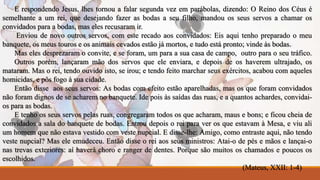 E respondendo Jesus, lhes tornou a falar segunda vez em parábolas, dizendo: O Reino dos Céus é 
semelhante a um rei, que desejando fazer as bodas a seu filho, mandou os seus servos a chamar os 
convidados para a bodas, mas eles recusaram ir. 
Enviou de novo outros servos, com este recado aos convidados: Eis aqui tenho preparado o meu 
banquete, os meus touros e os animais cevados estão já mortos, e tudo está pronto; vinde às bodas. 
Mas eles desprezaram o convite, e se foram, um para a sua casa de campo, outro para o seu tráfico. 
Outros porém, lançaram mão dos servos que ele enviara, e depois de os haverem ultrajado, os 
mataram. Mas o rei, tendo ouvido isto, se irou; e tendo feito marchar seus exércitos, acabou com aqueles 
homicidas, e pôs fogo à sua cidade. 
Então disse aos seus servos: As bodas com efeito estão aparelhadas, mas os que foram convidados 
não foram dignos de se acharem no banquete. Ide pois às saídas das ruas, e a quantos achardes, convidai-os 
para as bodas. 
E tenho os seus servos pelas ruas, congregaram todos os que acharam, maus e bons; e ficou cheia de 
convidados a sala do banquete de bodas. Entrou depois o rei para ver os que estavam à Mesa, e viu ali 
um homem que não estava vestido com veste nupcial. E disse-lhe: Amigo, como entraste aqui, não tendo 
veste nupcial? Mas ele emudeceu. Então disse o rei aos seus ministros: Atai-o de pés e mãos e lançai-o 
nas trevas exteriores: aí haverá choro e ranger de dentes. Porque são muitos os chamados e poucos os 
escolhidos. 
(Mateus, XXII: 1-4) 
 