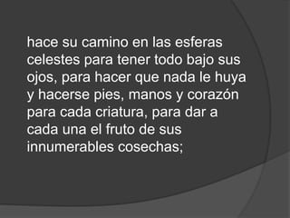 hace su camino en las esferas
celestes para tener todo bajo sus
ojos, para hacer que nada le huya
y hacerse pies, manos y corazón
para cada criatura, para dar a
cada una el fruto de sus
innumerables cosechas;
 