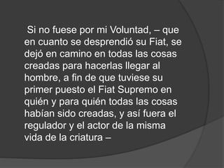 Si no fuese por mi Voluntad, – que
en cuanto se desprendió su Fiat, se
dejó en camino en todas las cosas
creadas para hacerlas llegar al
hombre, a fin de que tuviese su
primer puesto el Fiat Supremo en
quién y para quién todas las cosas
habían sido creadas, y así fuera el
regulador y el actor de la misma
vida de la criatura –
 