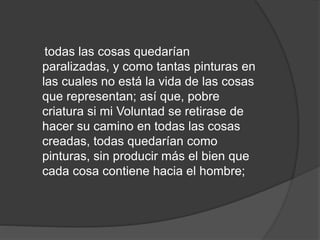 todas las cosas quedarían
paralizadas, y como tantas pinturas en
las cuales no está la vida de las cosas
que representan; así que, pobre
criatura si mi Voluntad se retirase de
hacer su camino en todas las cosas
creadas, todas quedarían como
pinturas, sin producir más el bien que
cada cosa contiene hacia el hombre;
 