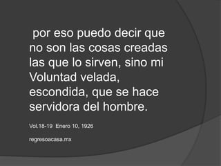 por eso puedo decir que
no son las cosas creadas
las que lo sirven, sino mi
Voluntad velada,
escondida, que se hace
servidora del hombre.
Vol.18-19 Enero 10, 1926
regresoacasa.mx
 