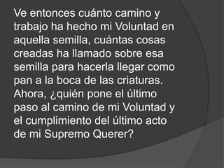 Ve entonces cuánto camino y
trabajo ha hecho mi Voluntad en
aquella semilla, cuántas cosas
creadas ha llamado sobre esa
semilla para hacerla llegar como
pan a la boca de las criaturas.
Ahora, ¿quién pone el último
paso al camino de mi Voluntad y
el cumplimiento del último acto
de mi Supremo Querer?
 