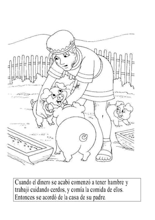 Entonces se acordó de la casa de su padre.
Cuando el dinero se acabó comenzó a tener hambre y
trabajó cuidando cerdos, y comía la comida de ellos.
 