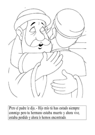 Pero el padre le dijo, - Hijo mío tú has estado siempre
conmigo pero tu hermano estaba muerto y ahora vive,
estaba perdido y ahora lo hemos encontrado.
 