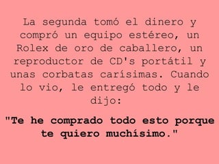 La segunda tomó el dinero y compró un equipo estéreo, un Rolex de   oro   de caballero, un reproductor de CD's portátil y unas corbatas   carísimas. Cuando lo vio, le entregó todo y le dijo:  "Te he comprado   todo esto porque te quiero muchísimo." 