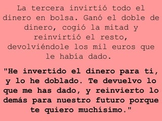 La tercera invirtió todo el dinero en bolsa. Ganó el doble de   dinero,   cogió la mitad y reinvirtió el resto, devolviéndole los mil  euros  que   le había dado.  "He invertido el dinero para ti, y lo he doblado. Te   devuelvo lo que me has dado, y reinvierto lo demás para nuestro   futuro   porque te quiero muchísimo." 