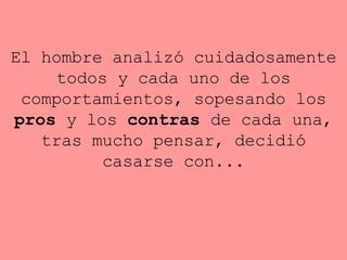El hombre analizó cuidadosamente todos y cada uno de los   comportamientos, sopesando los  pros  y los  contras  de cada una, tras   mucho pensar, decidió casarse con... 
